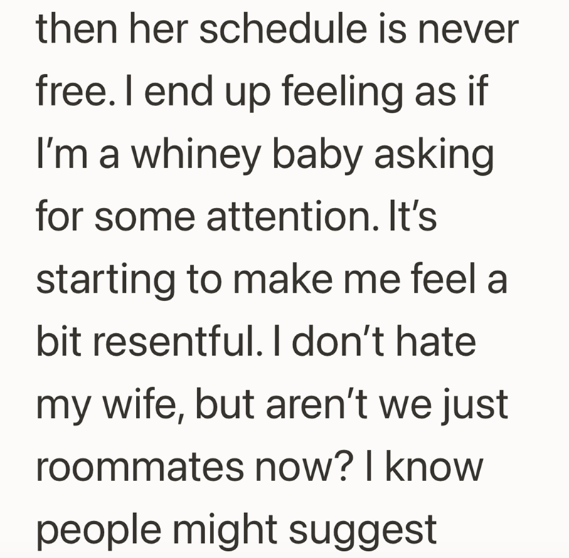 then her schedule is never free. I end up feeling as if I'm a whiney baby asking for some attention. It's starting to make me feel a bit resentful. I don't hate my wife, but aren't we just roommates now? I know people might suggest