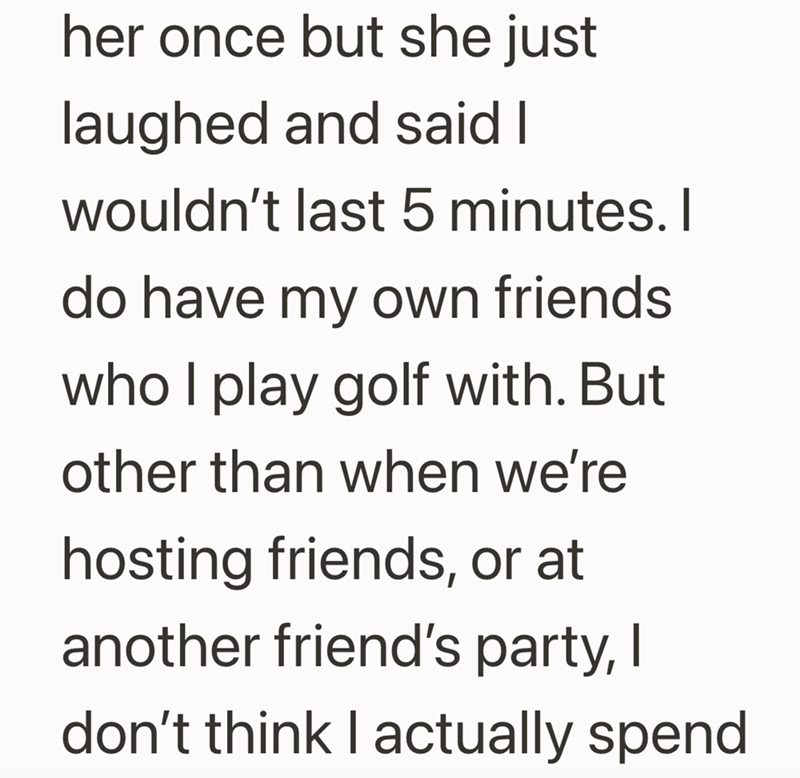her once but she just laughed and said I wouldn't last 5 minutes. I do have my own friends who I play golf with. But other than when we're hosting friends, or at another friend's party, I don't think I actually spend