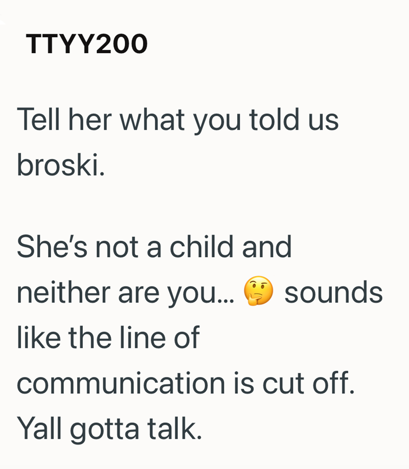 TTYY200 Tell her what you told us broski. She's not a child and neither are you... sounds like the line of communication is cut off. Yall gotta talk.