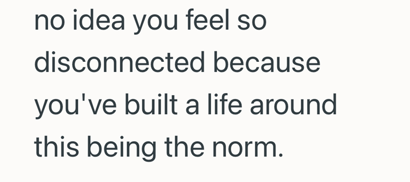 no idea you feel so disconnected because you've built a life around this being the norm.