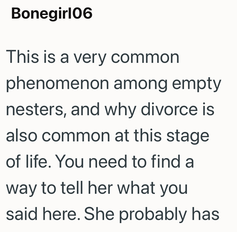 Bonegirl06 This is a very common phenomenon among empty nesters, and why divorce is also common at this stage of life. You need to find a way to tell her what you said here. She probably has