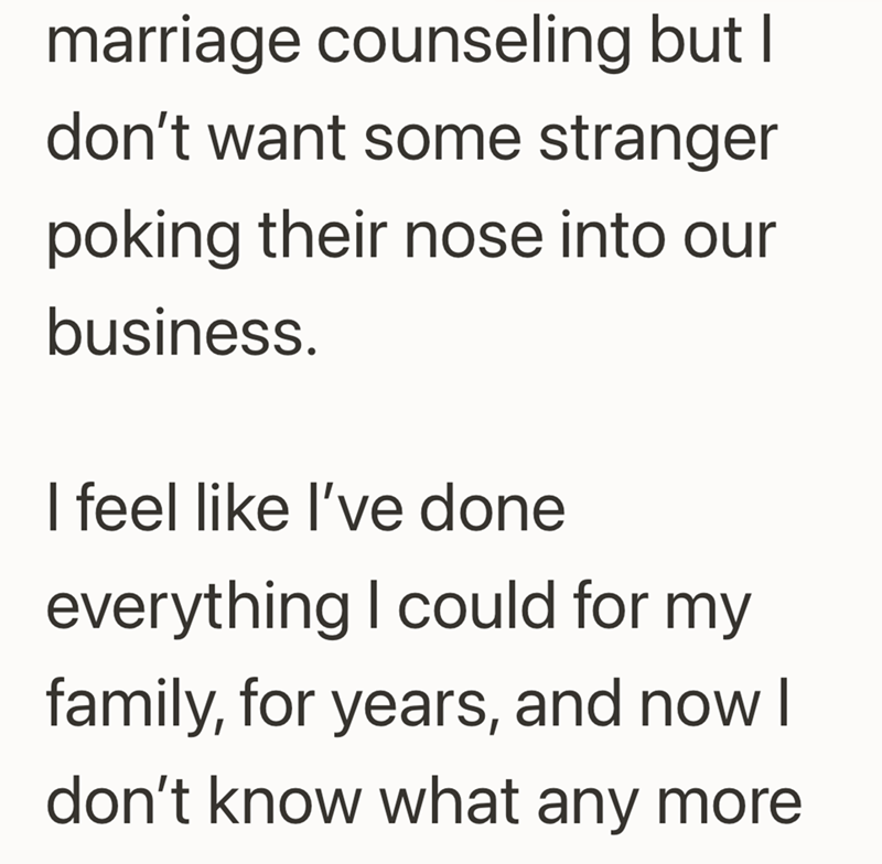 marriage counseling but I don't want some stranger poking their nose into our business. I feel like I've done everything I could for my family, for years, and now I don't know what any more