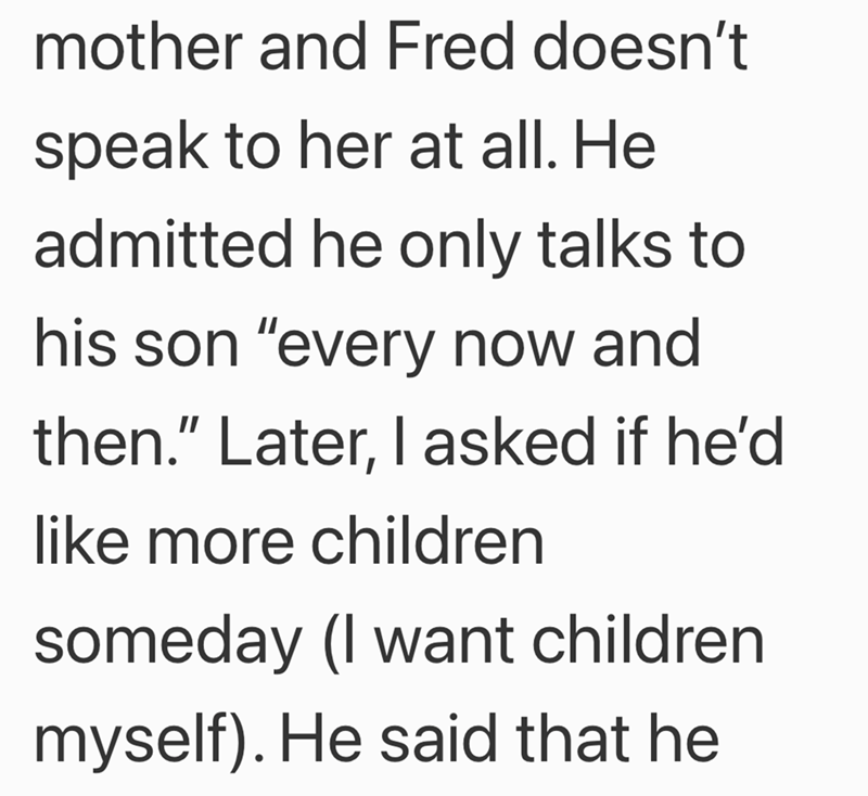 mother and Fred doesn't speak to her at all. He admitted he only talks to his son "every now and then." Later, I asked if he'd like more children someday (I want children myself). He said that he