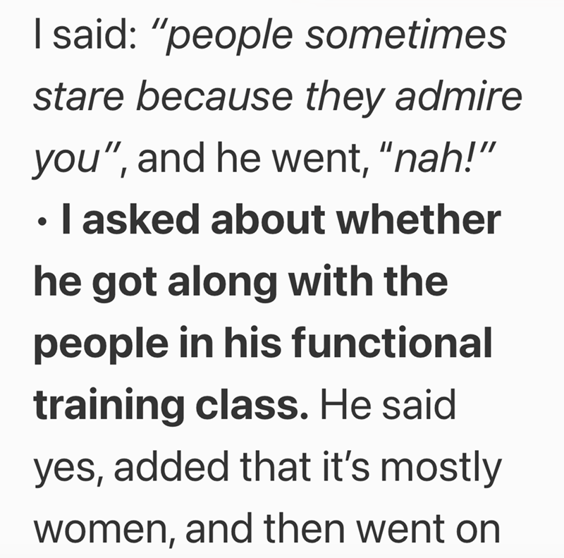 I said: "people sometimes stare because they admire you", and he went, "nah!" ⚫ I asked about whether • he got along with the people in his functional training class. He said yes, added that it's mostly women, and then went on