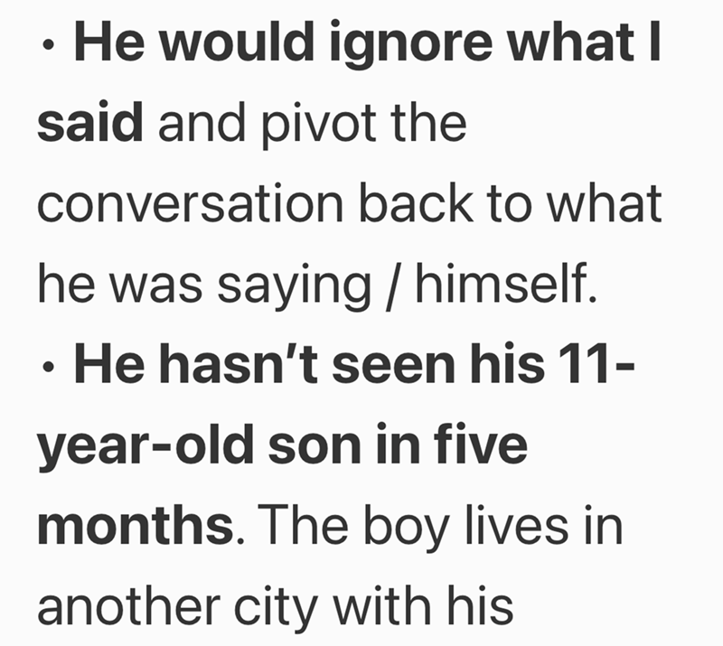 ● He would ignore what I said and pivot the conversation back to what he was saying / himself. He hasn't seen his 11- year-old son in five months. The boy lives in another city with his