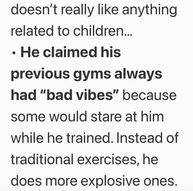 doesn't really like anything related to children... • He claimed his previous gyms always had "bad vibes" because some would stare at him while he trained. Instead of traditional exercises, he does more explosive ones.