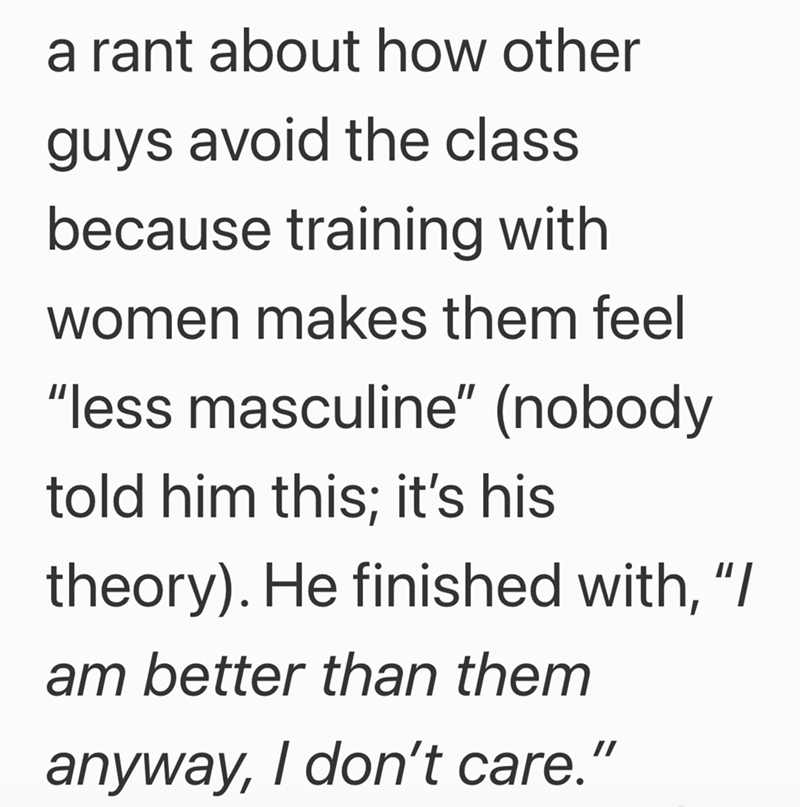 a rant about how other guys avoid the class because training with women makes them feel "less masculine" (nobody told him this; it's his theory). He finished with, "/ am better than them anyway, I don't care."