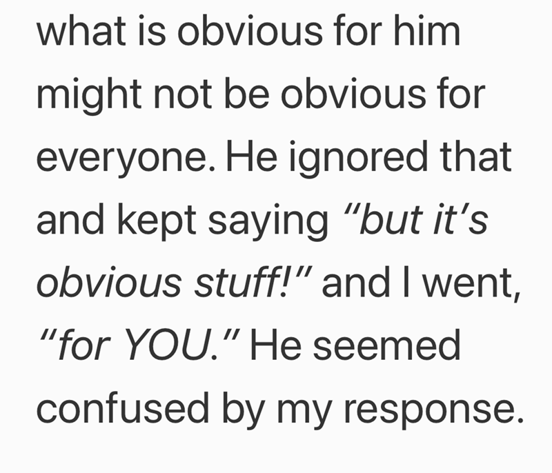 what is obvious for him might not be obvious for everyone. He ignored that and kept saying "but it's obvious stuff!" and I went, "for YOU." He seemed confused by my response.