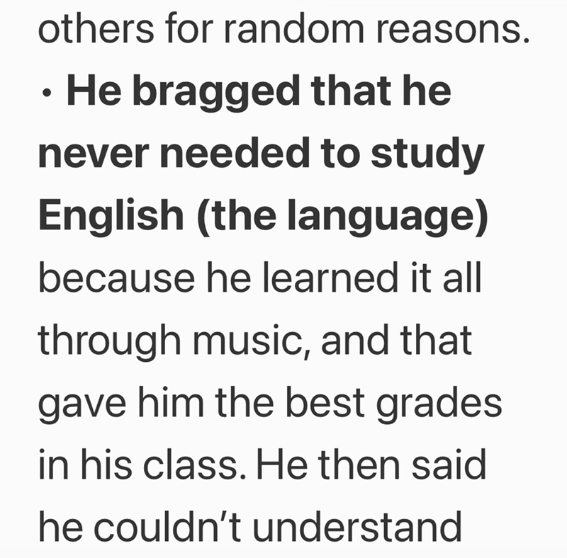 others for random reasons. . • He bragged that he never needed to study English (the language) because he learned it all through music, and that gave him the best grades in his class. He then said he couldn't understand