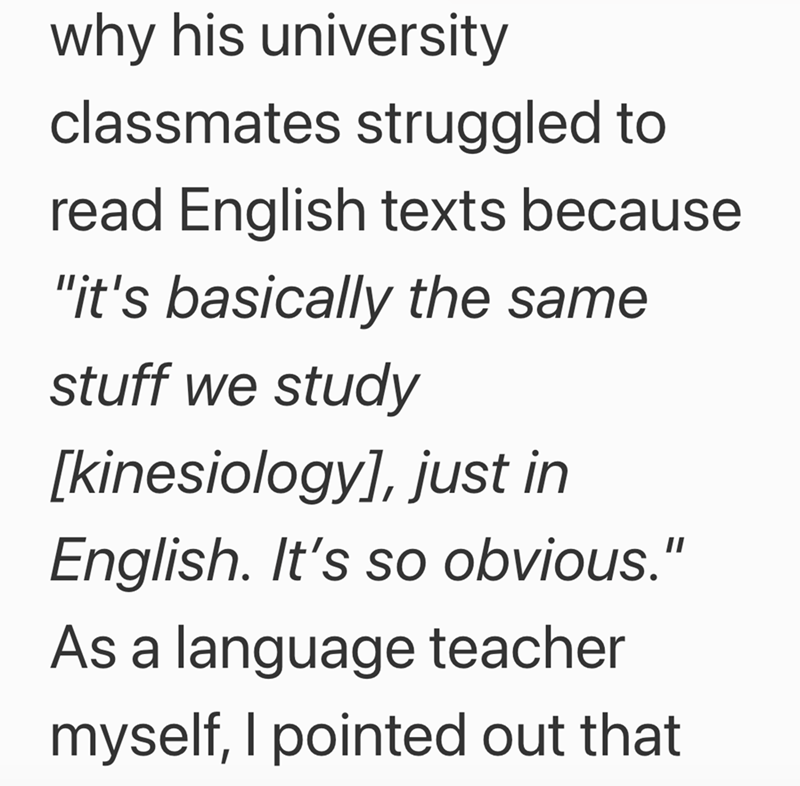 why his university classmates struggled to read English texts because "it's basically the same stuff we study [kinesiology], just in English. It's so obvious." As a language teacher myself, I pointed out that