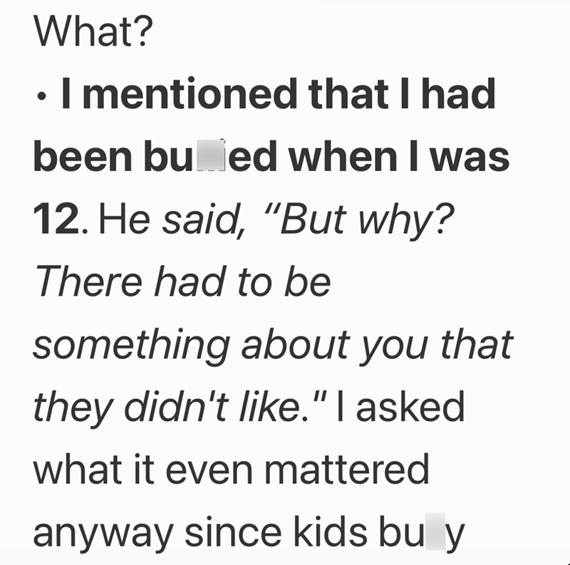 What? ⚫ I mentioned that I had • been bu ed when I was 12. He said, "But why? There had to be something about you that they didn't like." I asked what it even mattered anyway since kids bu y