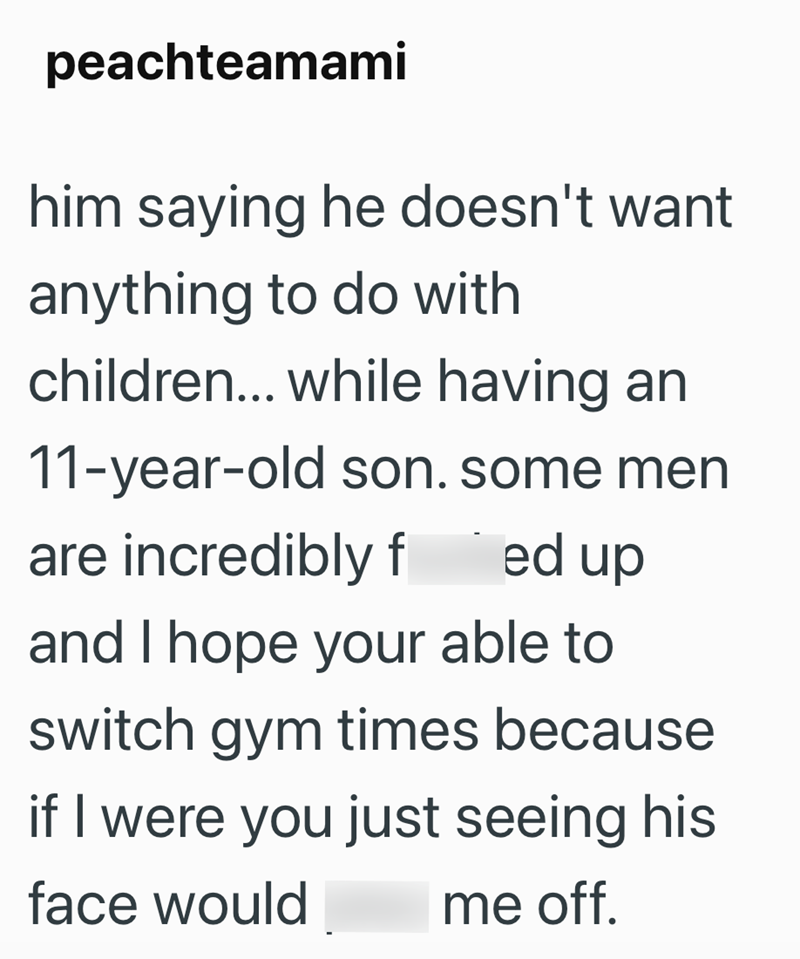 peachteamami him saying he doesn't want anything to do with children... while having an 11-year-old son. some men are incredibly f ed up and I hope your able to switch gym times because if I were you just seeing his face would me off.
