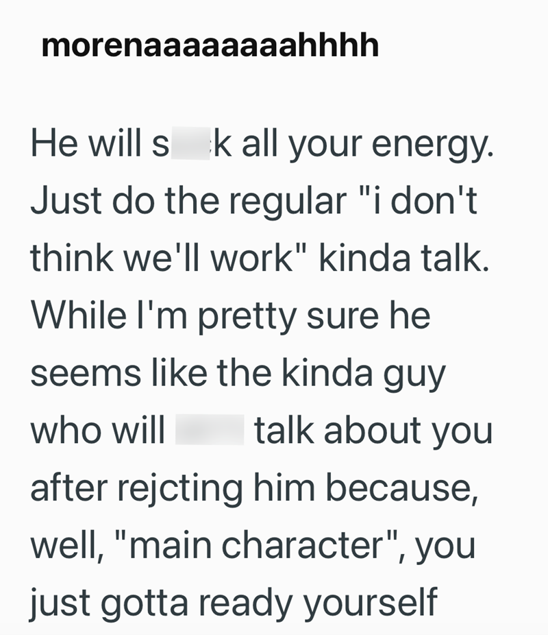 morenaaaaaaaahhhh He will sk all your energy. Just do the regular "i don't think we'll work" kinda talk. While I'm pretty sure he seems like the kinda guy who will talk about you after rejcting him because, well, "main character", you just gotta ready yourself