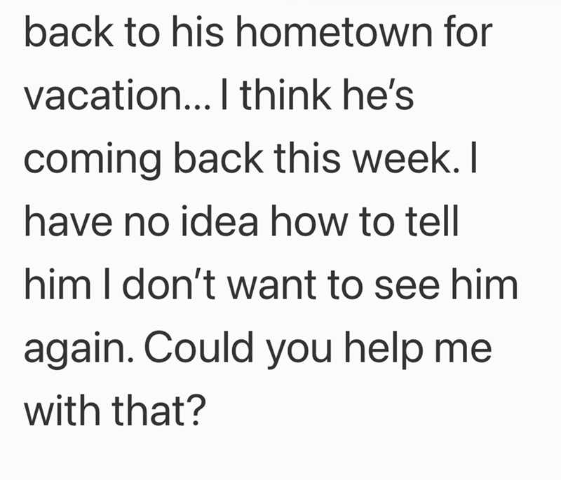 back to his hometown for vacation... I think he's coming back this week. I have no idea how to tell him I don't want to see him again. Could you help me with that?
