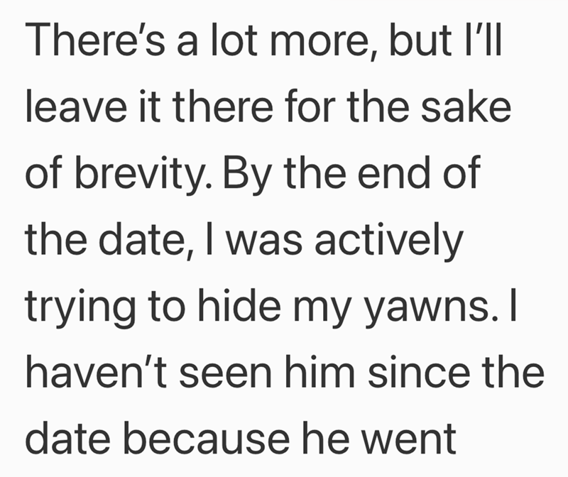 There's a lot more, but I'll leave it there for the sake of brevity. By the end of the date, I was actively trying to hide my yawns. I haven't seen him since the date because he went