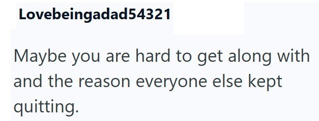Lovebeingadad54321 Maybe you are hard to get along with and the reason everyone else kept quitting.