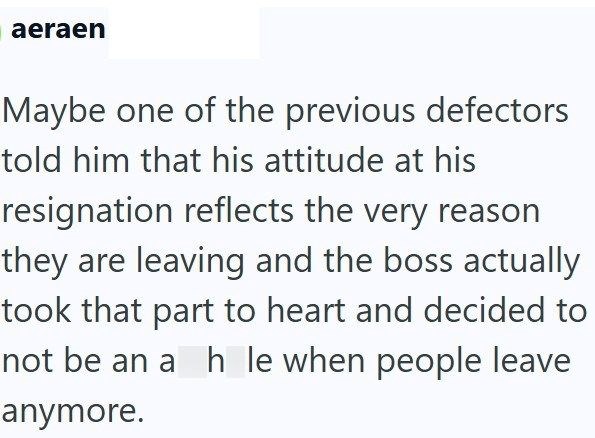 aeraen Maybe one of the previous defectors told him that his attitude at his resignation reflects the very reason they are leaving and the boss actually took that part to heart and decided to not be an a h le when people leave anymore.