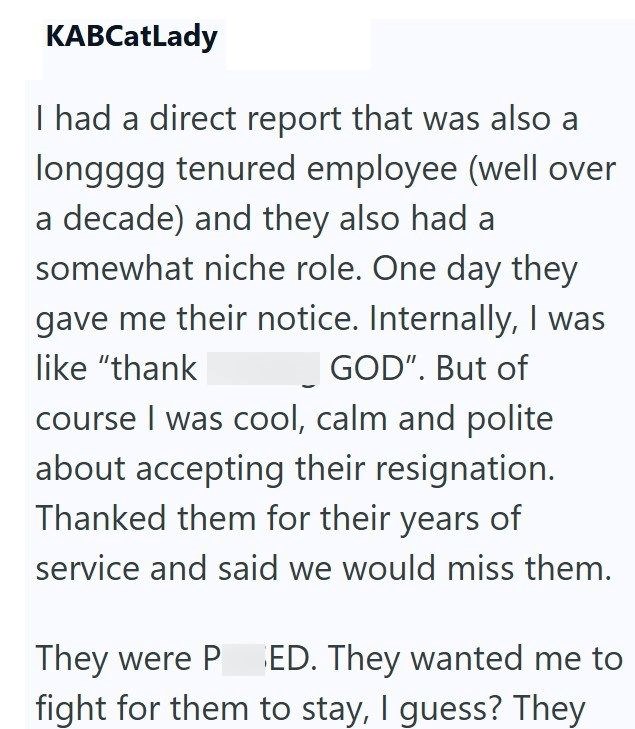 KABCatLady I had a direct report that was also a longggg tenured employee (well over a decade) and they also had a somewhat niche role. One day they gave me their notice. Internally, I was GOD". But of like "thank course I was cool, calm and polite about accepting their resignation. Thanked them for their years of service and said we would miss them. They were P ED. They wanted me to fight for them to stay, I guess? They