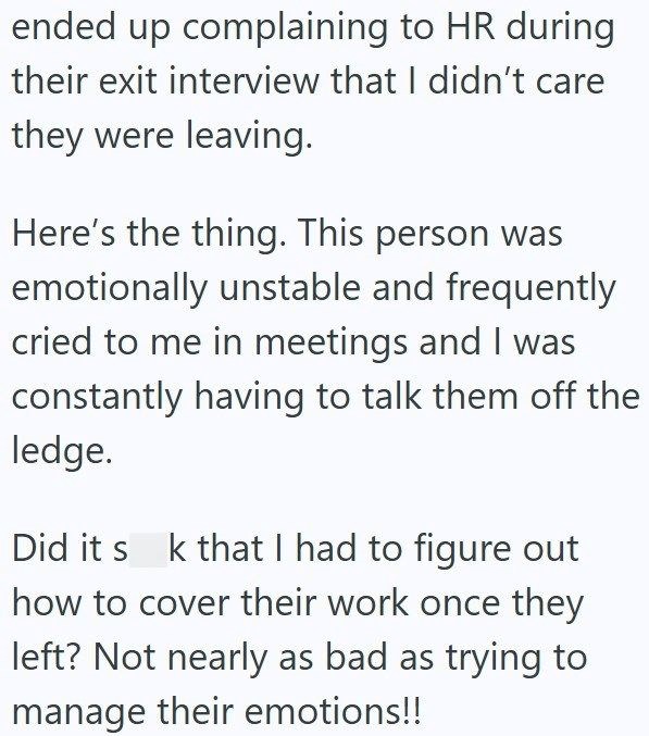 ended up complaining to HR during their exit interview that I didn't care they were leaving. Here's the thing. This person was emotionally unstable and frequently cried to me in meetings and I was constantly having to talk them off the ledge. Did it s k that I had to figure out how to cover their work once they left? Not nearly as bad as trying to manage their emotions!!