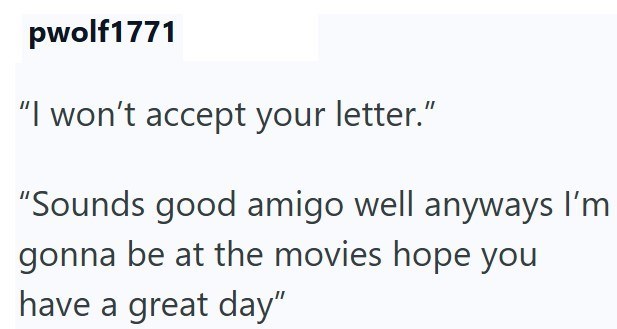 pwolf1771 "I won't accept your letter." "Sounds good amigo well anyways I'm gonna be at the movies hope you have a great day"