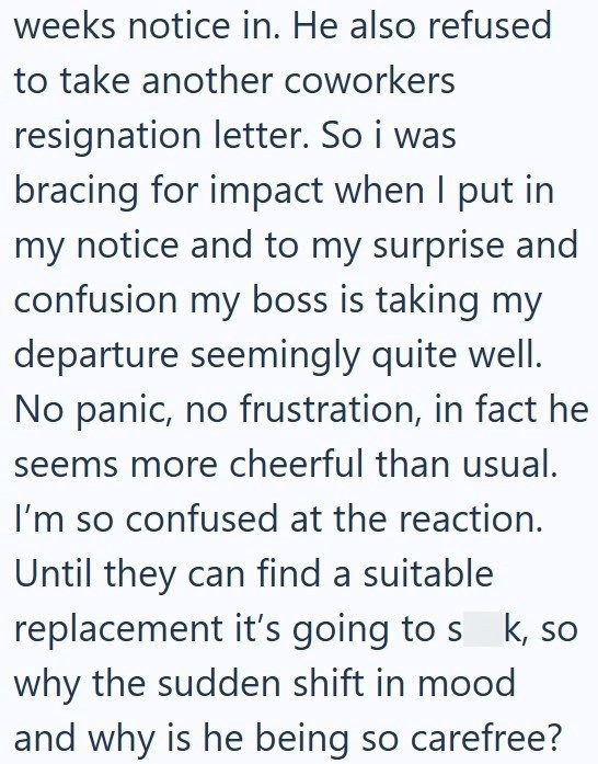 weeks notice in. He also refused to take another coworkers resignation letter. So i was bracing for impact when I put in my notice and to my surprise and confusion my boss is taking my departure seemingly quite well. No panic, no frustration, in fact he seems more cheerful than usual. I'm so confused at the reaction. Until they can find a suitable replacement it's going to s k, so why the sudden shift in mood and why is he being so carefree?