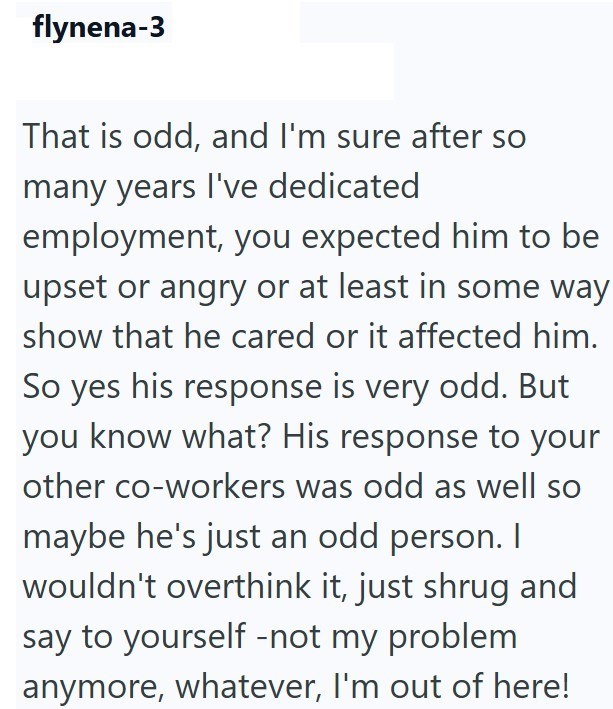 flynena-3 That is odd, and I'm sure after so many years I've dedicated employment, you expected him to be upset or angry or at least in some way show that he cared or it affected him. So yes his response is very odd. But you know what? His response to your other co-workers was odd as well so maybe he's just an odd person. I wouldn't overthink it, just shrug and say to yourself -not my problem anymore, whatever, I'm out of here!