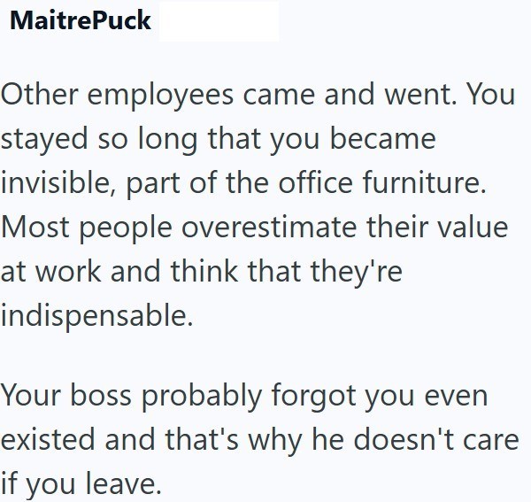 MaitrePuck Other employees came and went. You stayed so long that you became invisible, part of the office furniture. Most people overestimate their value at work and think that they're indispensable. Your boss probably forgot you even existed and that's why he doesn't care if you leave.