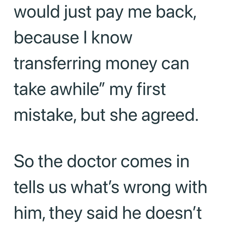 would just pay me back, because I know transferring money can take awhile" my first mistake, but she agreed. So the doctor comes in tells us what's wrong with him, they said he doesn't