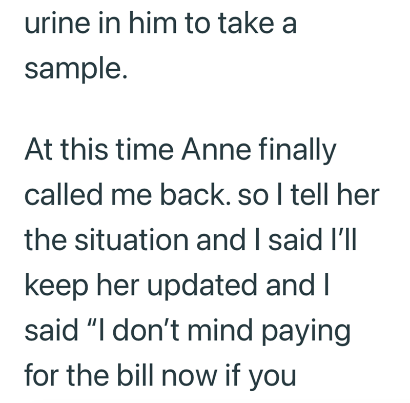 urine in him to take a sample. At this time Anne finally called me back. so I tell her the situation and I said I'll keep her updated and I said "I don't mind paying for the bill now if you