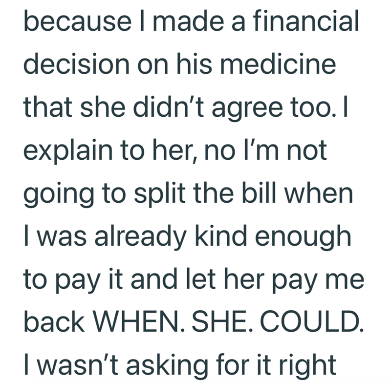 because I made a financial decision on his medicine that she didn't agree too. I explain to her, no I'm not going to split the bill when I was already kind enough. to pay it and let her pay me back WHEN. SHE. COULD. I wasn't asking for it right