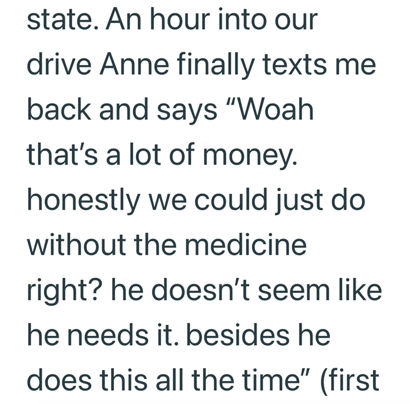 state. An hour into our drive Anne finally texts me back and says "Woah that's a lot of money. honestly we could just do without the medicine right? he doesn't seem like he needs it. besides he does this all the time" (first