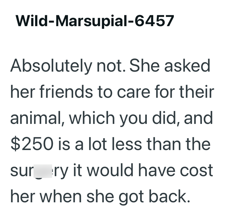 Wild-Marsupial-6457 Absolutely not. She asked her friends to care for their animal, which you did, and $250 is a lot less than the sur ry it would have cost her when she got back.