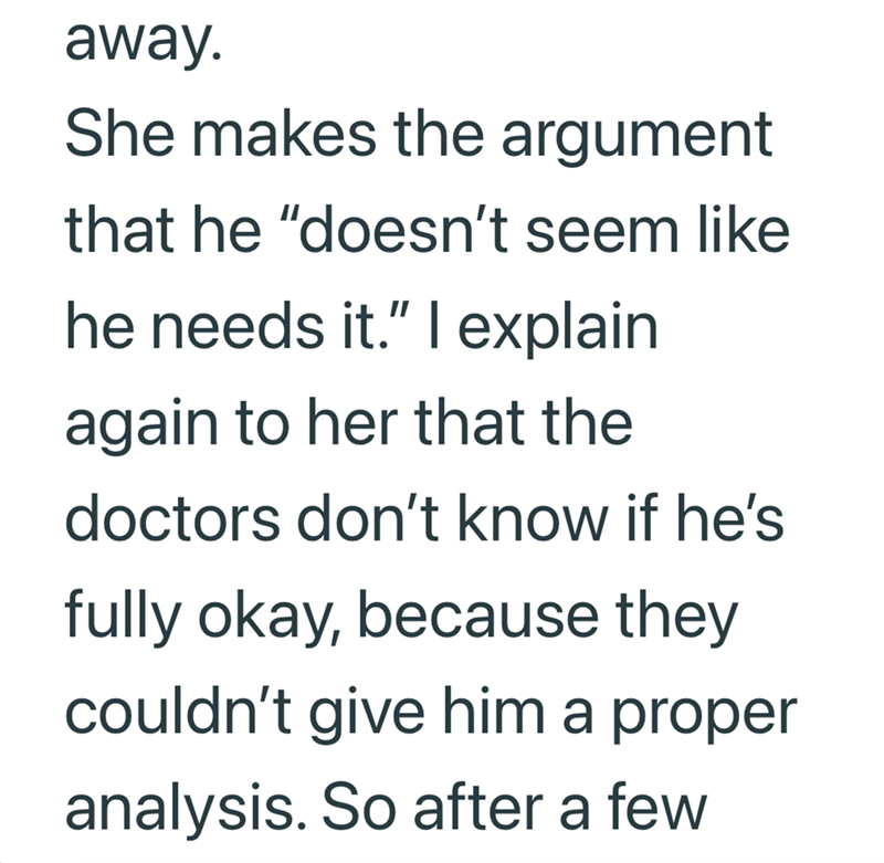 away. She makes the argument that he "doesn't seem like he needs it." I explain again to her that the doctors don't know if he's fully okay, because they couldn't give him a proper analysis. So after a few