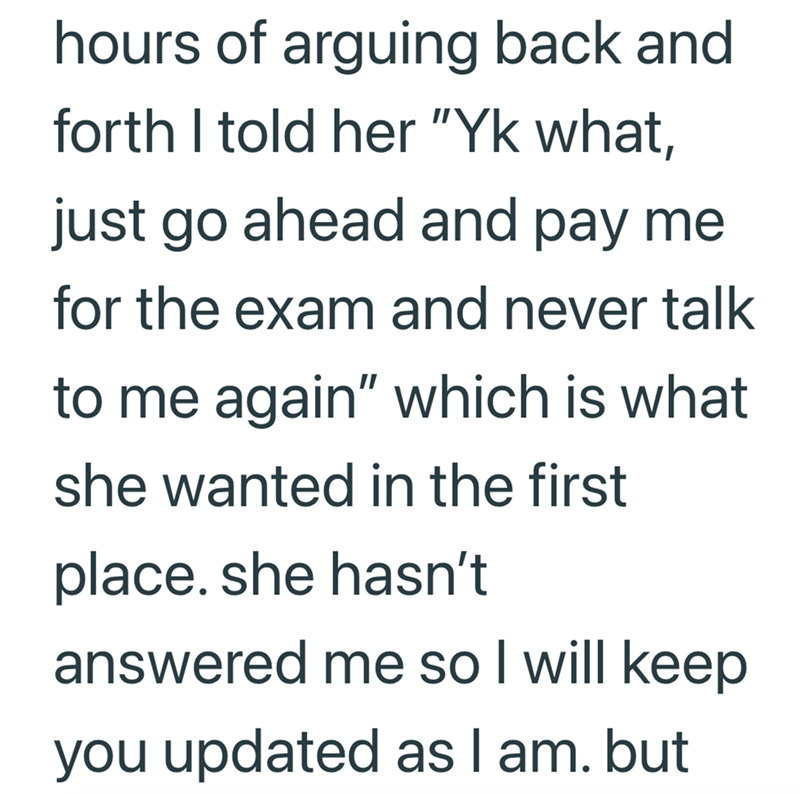 hours of arguing back and forth I told her "Yk what, just go ahead and pay me for the exam and never talk to me again" which is what she wanted in the first place. she hasn't answered me so I will keep you updated as I am. but