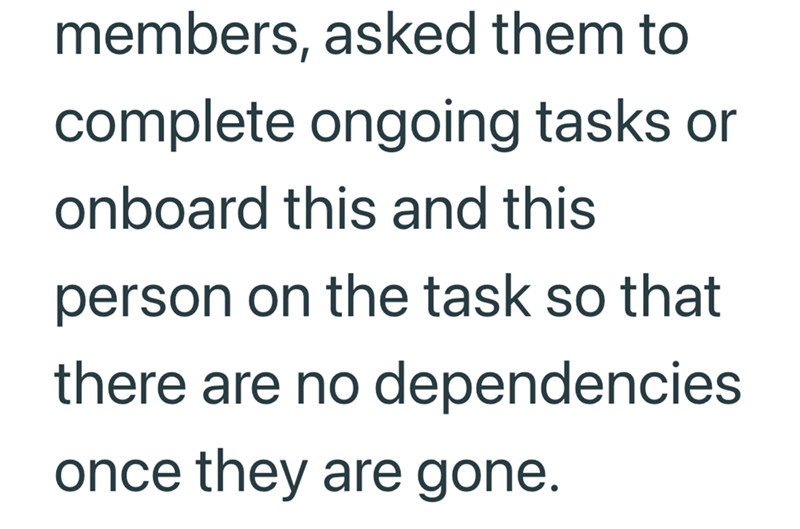 members, asked them to complete ongoing tasks or onboard this and this person on the task so that there are no dependencies once they are gone.