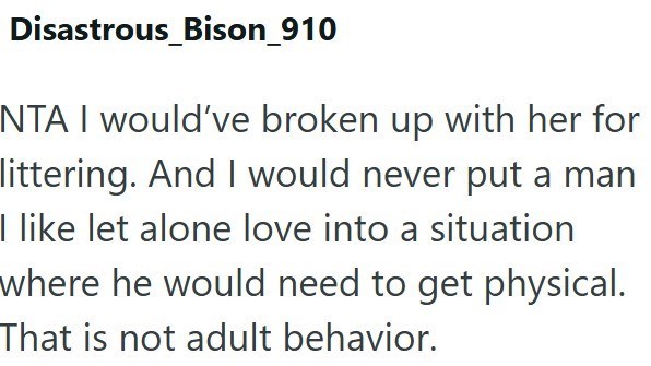Disastrous_Bison_910 NTA I would've broken up with her for littering. And I would never put a man I like let alone love into a situation where he would need to get physical. That is not adult behavior.