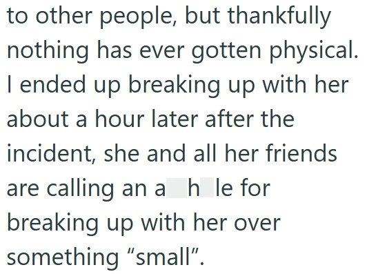 to other people, but thankfully nothing has ever gotten physical. I ended up breaking up with her about a hour later after the incident, she and all her friends are calling an a h le for breaking up with her over something "small".