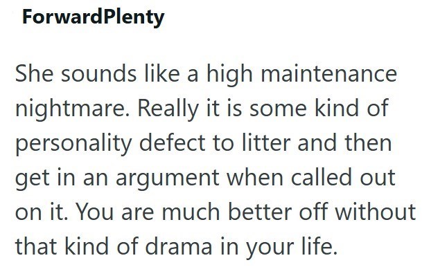 ForwardPlenty She sounds like a high maintenance nightmare. Really it is some kind of personality defect to litter and then get in an argument when called out on it. You are much better off without that kind of drama in your life.