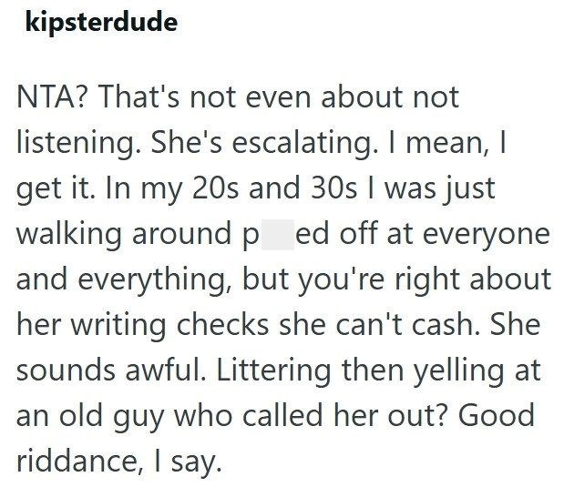 kipsterdude NTA? That's not even about not listening. She's escalating. I mean, I get it. In my 20s and 30s I was just walking around ped off at everyone and everything, but you're right about her writing checks she can't cash. She sounds awful. Littering then yelling at an old guy who called her out? Good riddance, I say.