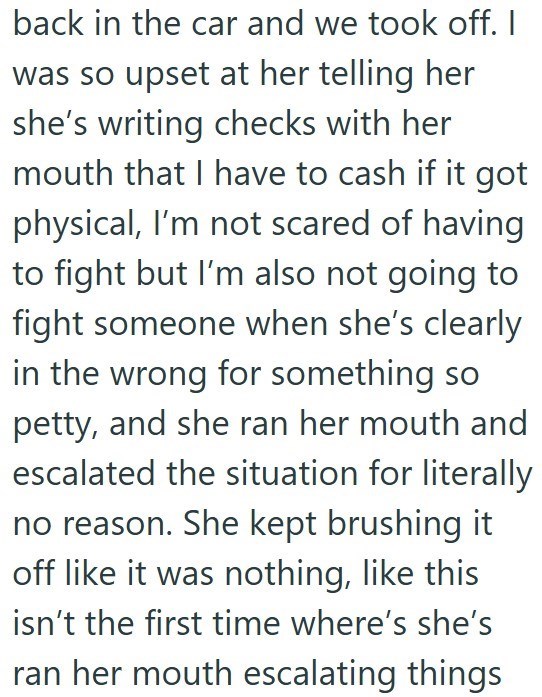 back in the car and we took off. I was so upset at her telling her she's writing checks with her mouth that I have to cash if it got physical, I'm not scared of having to fight but I'm also not going to fight someone when she's clearly in the wrong for something so petty, and she ran her mouth and escalated the situation for literally no reason. She kept brushing it off like it was nothing, like this isn't the first time where's she's ran her mouth escalating things