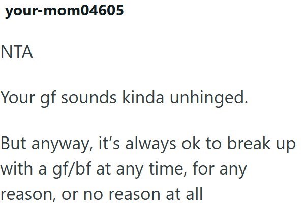 your-mom04605 NTA Your gf sounds kinda unhinged. But anyway, it's always ok to break up with a gf/bf at any time, for any reason, or no reason at all