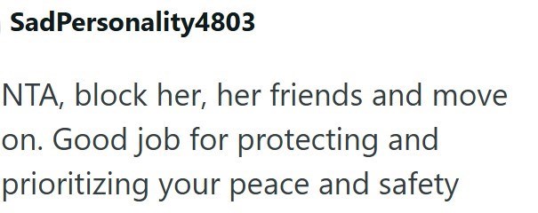 SadPersonality4803 NTA, block her, her friends and move on. Good job for protecting and prioritizing your peace and safety