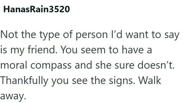 HanasRain3520 Not the type of person I'd want to say is my friend. You seem to have a moral compass and she sure doesn't. Thankfully you see the signs. Walk away.