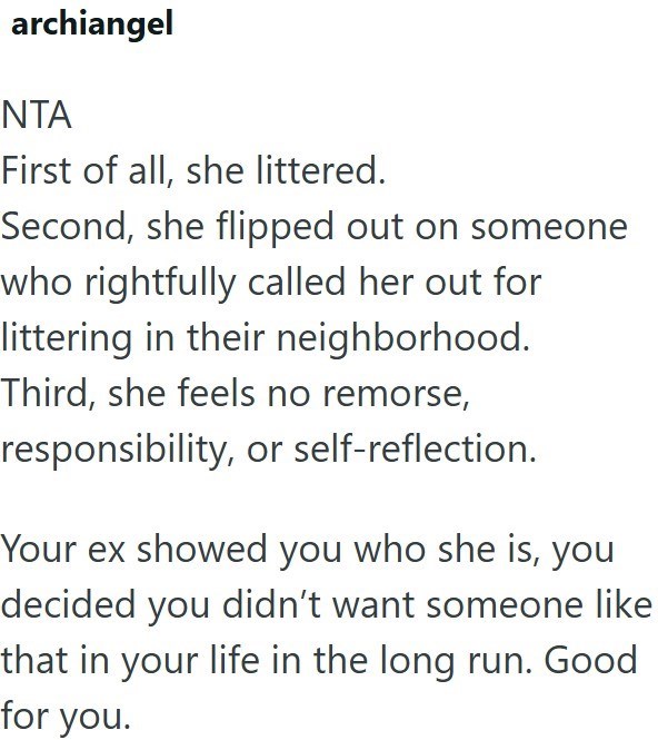 archiangel NTA First of all, she littered. Second, she flipped out on someone who rightfully called her out for littering in their neighborhood. Third, she feels no remorse, responsibility, or self-reflection. Your ex showed you who she is, you decided you didn't want someone like that in your life in the long run. Good for you.