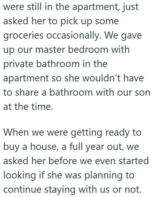 were still in the apartment, just asked her to pick up some groceries occasionally. We gave up our master bedroom with private bathroom in the apartment so she wouldn't have to share a bathroom with our son at the time. When we were getting ready to buy a house, a full year out, we asked her before we even started looking if she was planning to continue staying with us or not.