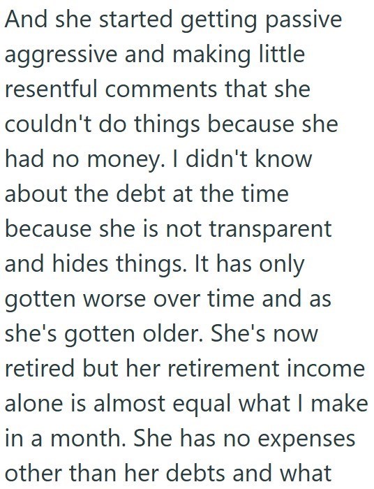 And she started getting passive aggressive and making little resentful comments that she couldn't do things because she had no money. I didn't know about the debt at the time because she is not transparent and hides things. It has only gotten worse over time and as she's gotten older. She's now retired but her retirement income alone is almost equal what I make in a month. She has no expenses other than her debts and what