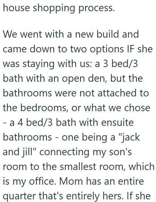 house shopping process. We went with a new build and came down to two options IF she was staying with us: a 3 bed/3 bath with an open den, but the bathrooms were not attached to the bedrooms, or what we chose - a 4 bed/3 bath with ensuite bathrooms - one being a "jack and jill" connecting my son's room to the smallest room, which is my office. Mom has an entire quarter that's entirely hers. If she