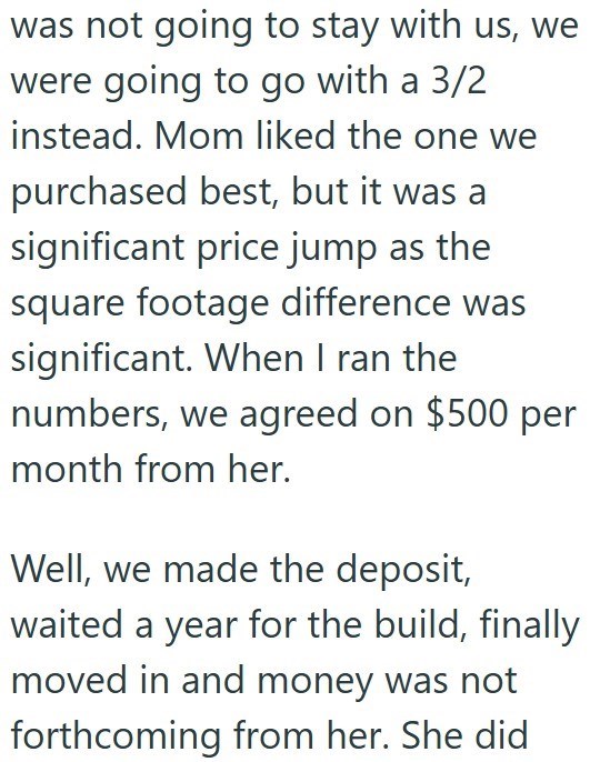 was not going to stay with us, we were going to go with a 3/2 instead. Mom liked the one we purchased best, but it was a significant price jump as the square footage difference was significant. When I ran the numbers, we agreed on $500 per month from her. Well, we made the deposit, waited a year for the build, finally moved in and money was not forthcoming from her. She did