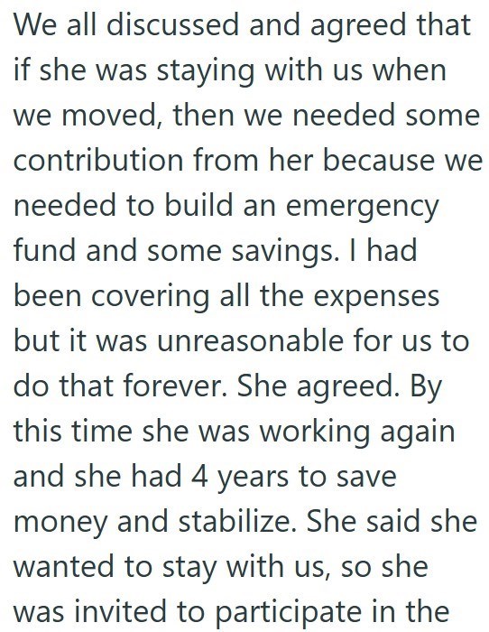 We all discussed and agreed that if she was staying with us when we moved, then we needed some contribution from her because we needed to build an emergency fund and some savings. I had been covering all the expenses but it was unreasonable for us to do that forever. She agreed. By this time she was working again and she had 4 years to save money and stabilize. She said she wanted to stay with us, so she was invited to participate in the