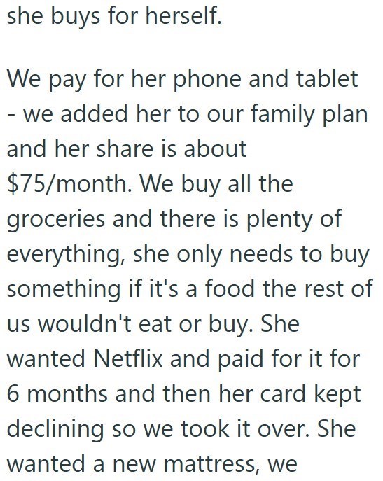 she buys for herself. We pay for her phone and tablet - we added her to our family plan and her share is about $75/month. We buy all the groceries and there is plenty of everything, she only needs to buy something if it's a food the rest of us wouldn't eat or buy. She wanted Netflix and paid for it for 6 months and then her card kept declining so we took it over. She wanted a new mattress, we